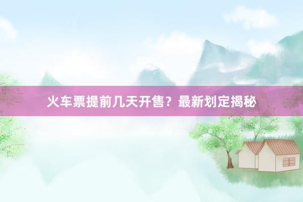 火车票提前几天开售？最新划定揭秘